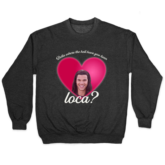 bella where the hell you been loca Crewneck Sweatshirt