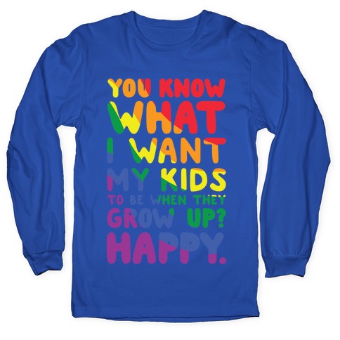 You Know What I Want My Kids to Be When They Grow Up? Happy Longsleeve Tee