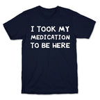 I Took My Medication To Be Here T-Shirt