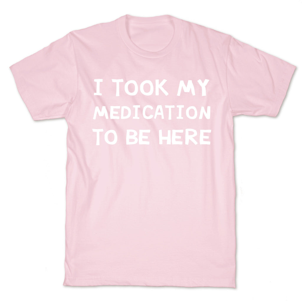 I Took My Medication To Be Here T-Shirt