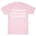 I Took My Medication To Be Here T-Shirt