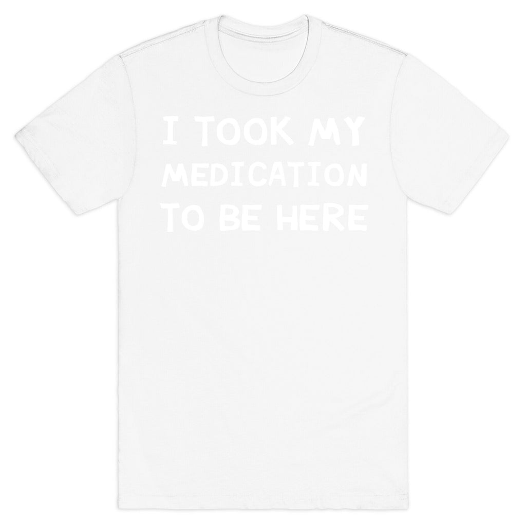 I Took My Medication To Be Here T-Shirt