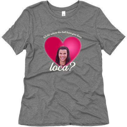 bella where the hell you been loca Womens Triblend Tee