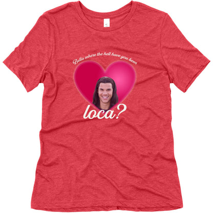 bella where the hell you been loca Womens Triblend Tee