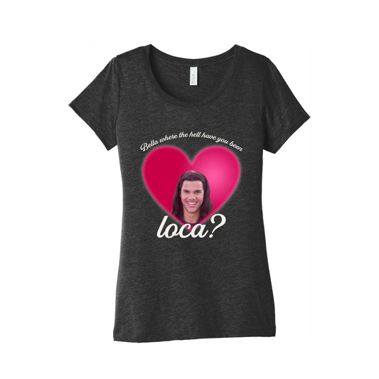 bella where the hell you been loca Womens Triblend Tee